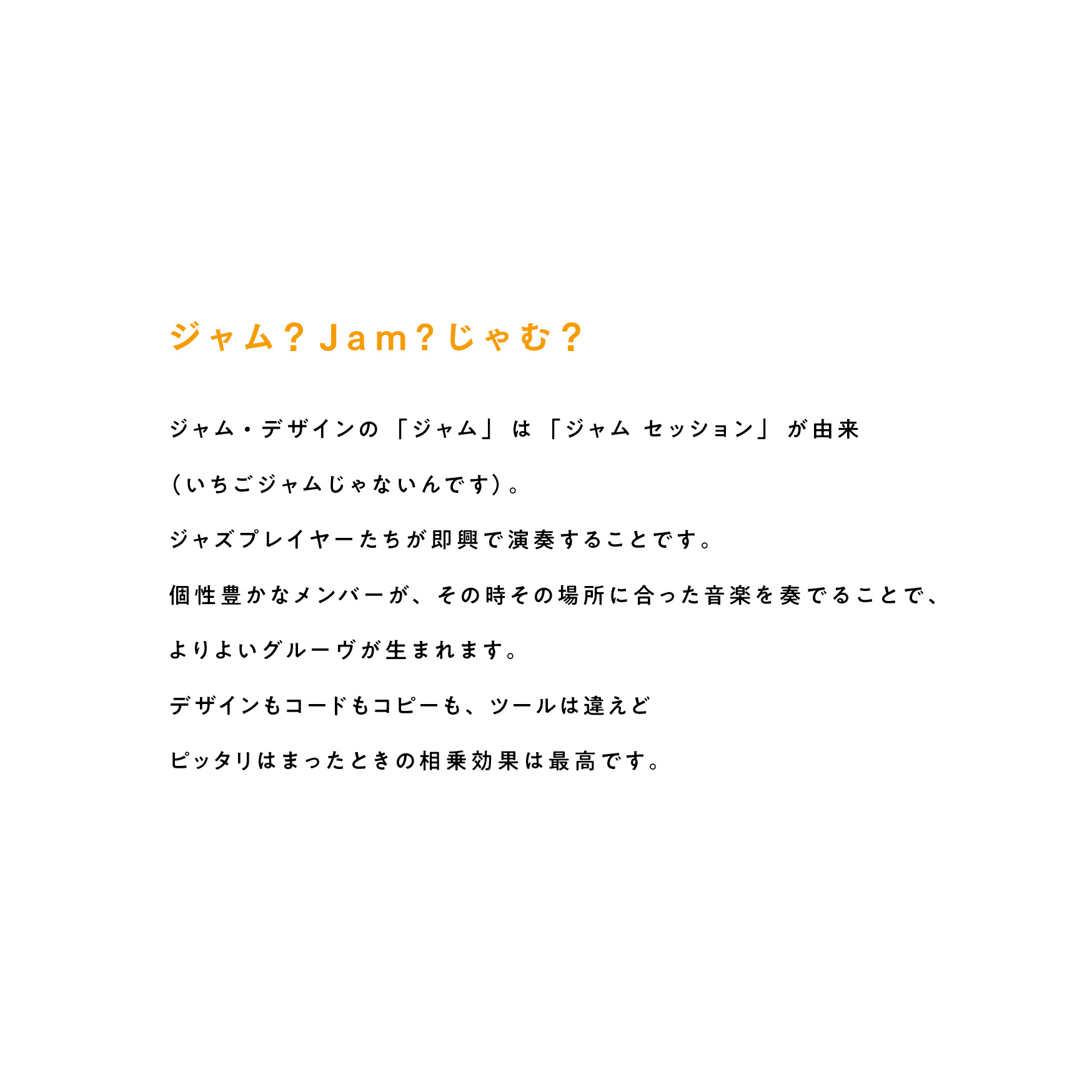 ジャム?Jam?じゃむ? ジャム・デザインの「ジャム」は「ジャムセッション」が由来(いちごジャムじゃないんです)。ジャズプレイヤーたちが即興で演奏することです。個性豊かなメンバーが、その時その場所に合った音楽を奏でることで、よりよいグルーヴが生まれます。デザインもコードもコピーも、ツールは違えどピッタリはまったときの相乗効果は最高です。