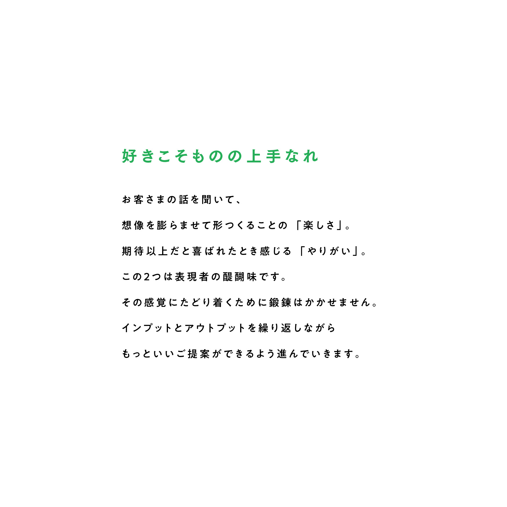 好きこそものの上手なれ お客さまの話を聞いて、想像を膨らませて形つくることの「楽しさ」。期待以上だと喜ばれたとき感じる「やりがい」。この2つは表現者の醍醐味です。その感覚にたどり着くために鍛錬はかかせません。インプットとアウトプットを繰り返しながらもっといいご提案ができるよう進んでいきます。