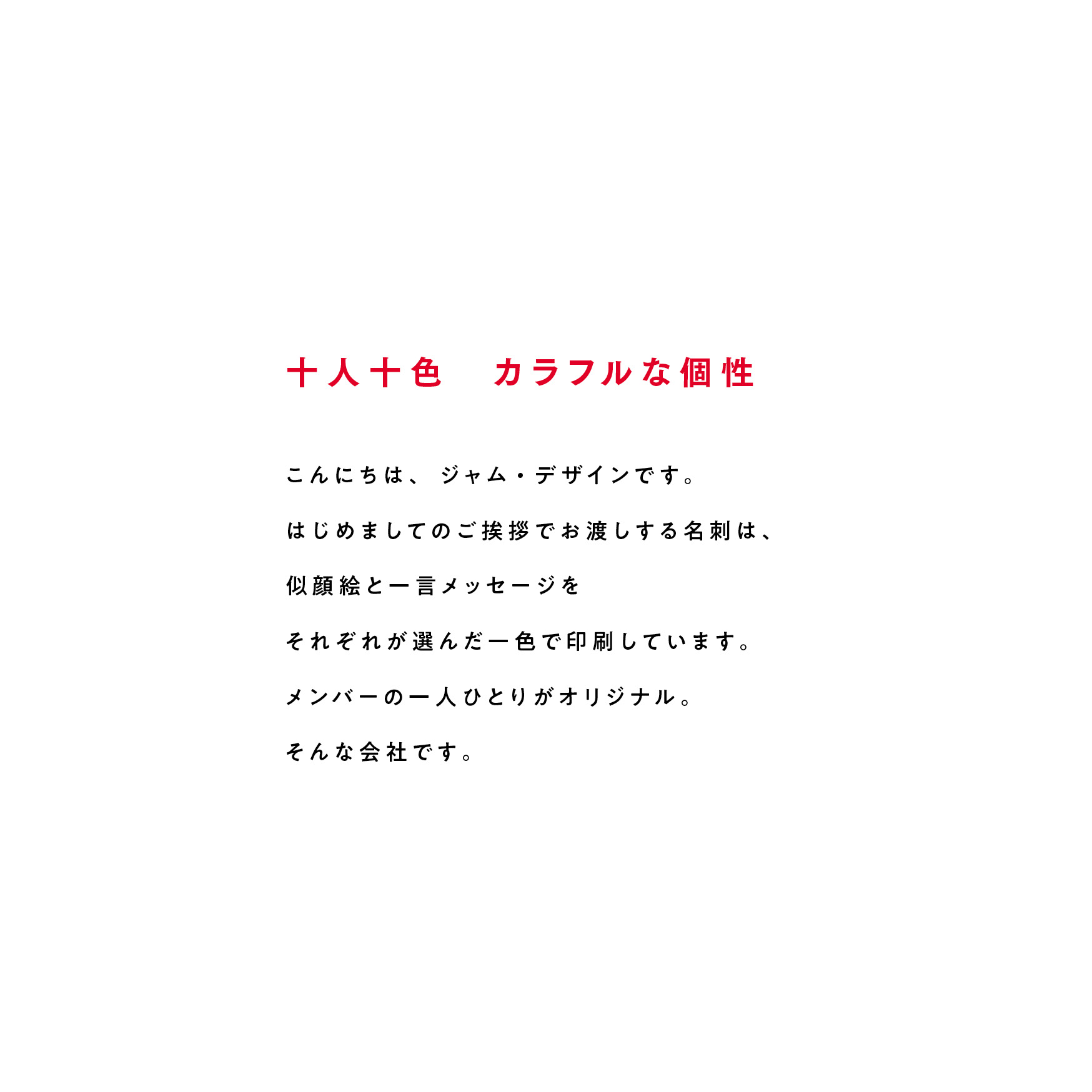 十人十色カラフルな個性 こんにちは、ジャム・デザインです。はじめましてのご挨拶でお渡しする名刺は、似顔絵と一言メッセージをそれぞれが選んだ一色で印刷しています。メンバーの一人ひとりがオリジナル。そんな会社です。