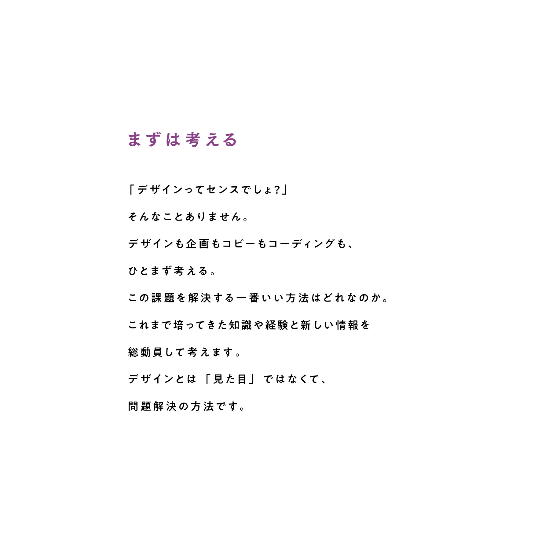 まずは考える 「デザインってセンスでしょ?」そんなことありません。デザインも企画もコピーもコーディングも、ひとまず考える。この課題を解決する一番いい方法はどれなのか。これまで培ってきた知識や経験と新しい情報を総動員して考えます。デザインとは「見た目」ではなくて、問題解決の方法です。