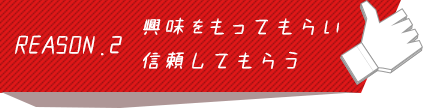 REASON.2 興味をもってもらい信頼してもらう